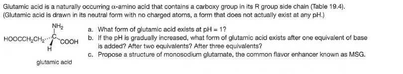 Glutamic acid is a naturally occuring a-amino acid that contains a carboxy group in its R group side chain (Table 19.4).
(Glutamic acid is drawn in its neutral form with no charged atoms, a form that does not actually exist at any pH.)
NH2
a. What form of glutamic acid exists at pH = 1?
b. If the pH is gradually increased, what form of glutamic acid exists after one equivalent of base
is added? After two equivalents? After three equivalents?
c. Propose a structure of monosodium glutamate, the common flavor enhancer known as MSG.
HOOCCH,CH2
COOH
glutamic acid
