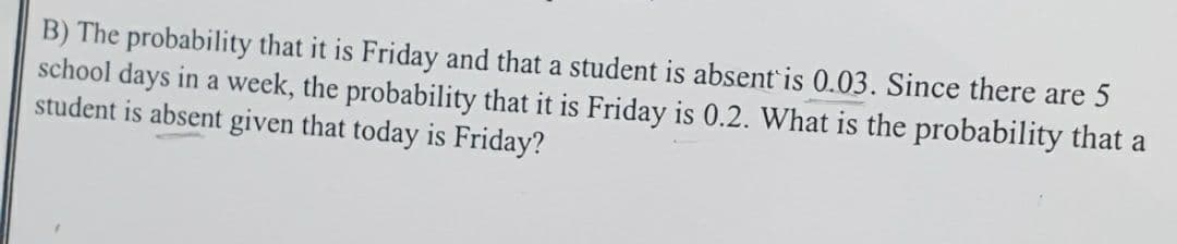 B) The probability that it is Friday and that a student is absent is 0.03. Since there are 5
school days in a week, the probability that it is Friday is 0.2. What is the probability that a
student is absent given that today is Friday?
