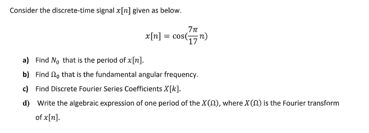 Consider the discrete-time signal x[n] given as below.
x[n] = cos(n)
'17
a) Find No that is the period of x[n].
b) Find No that is the fundamental angular frequency.
c) Find Discrete Fourier Series Coefficients X[k].
d) Write the algebraic expression of one period of the X(N), where X(N) is the Fourier transform
of x[n].
