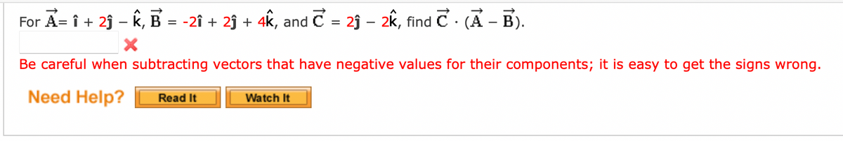 For A = i + 2ĵ-K, B = -21 + 2 + 4k, and C = 23 - 2k, find C. (A - B).
X
Be careful when subtracting vectors that have negative values for their components; it is easy to get the signs wrong.
Need Help?
Read It
Watch It