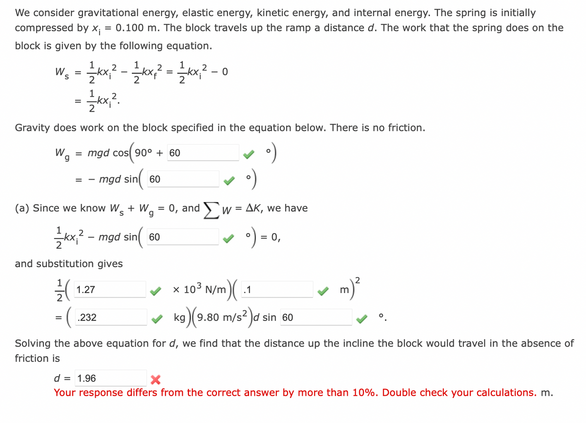 We consider gravitational energy, elastic energy, kinetic energy, and internal energy. The spring is initially
compressed by x₁ = 0.100 m. The block travels up the ramp a distance d. The work that the spring does on the
block is given by the following equation.
2
2
2
W₁ = 1⁄2kx, ² - 1 1⁄2kx² ² = 1⁄2kx₁²
1
= = kx₁²2.
2
Gravity does work on the block specified in the equation below. There is no friction.
W₁
=
=
mgd cos 90° + 60
mgd sin 60
(a) Since we know W + W = 0, and
S
g
Σ
½kx² - mgd sin(
and substitution gives
7/(
= (
1.27
.232
60
0
Solving the above equation for
friction is
W =
ΔΚ, we have
= 0,
x 103 N/m)(.1
kg
g)(9.80 m/s² d sin 60
we find that the distance up the incline the block would travel in the absence of
m
d = 1.96
X
Your response differs from the correct answer by more than 10%. Double check your calculations. m.
