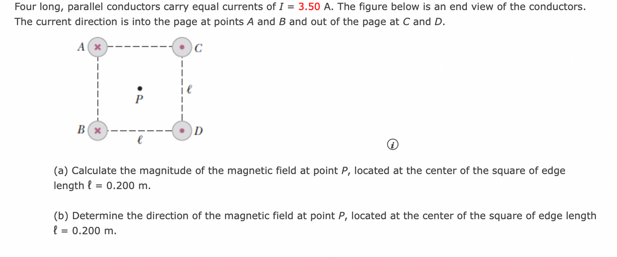 =
Four long, parallel conductors carry equal currents of I 3.50 A. The figure below is an end view of the conductors.
The current direction is into the page at points A and B and out of the page at C and D.
A(x
B(x
l
C
D
(a) Calculate the magnitude of the magnetic field at point P, located at the center of the square of edge
length l
= 0.200 m.
(b) Determine the direction of the magnetic field at point P, located at the center of the square of edge length
l = 0.200 m.