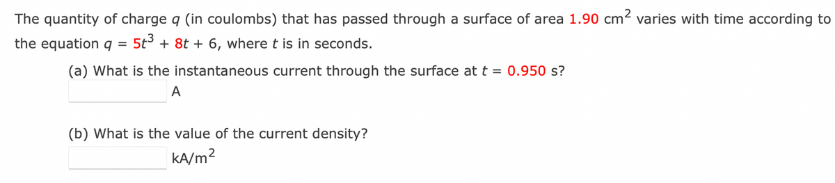 The quantity of charge q (in coulombs) that has passed through a surface of area 1.90 cm² varies with time according to
the equation q 5t³ + 8t + 6, where t is in seconds.
=
(a) What is the instantaneous current through the surface at t = 0.950 s?
A
(b) What is the value of the current density?
kA/m²
