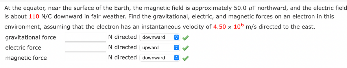 At the equator, near the surface of the Earth, the magnetic field is approximately 50.0 μT northward, and the electric field
is about 110 N/C downward in fair weather. Find the gravitational, electric, and magnetic forces on an electron in this
environment, assuming that the electron has an instantaneous velocity of 4.50 x 106 m/s directed to the east.
gravitational force
N directed
N directed upward
N directed downward
electric force
magnetic force
downward ↑
↑
î