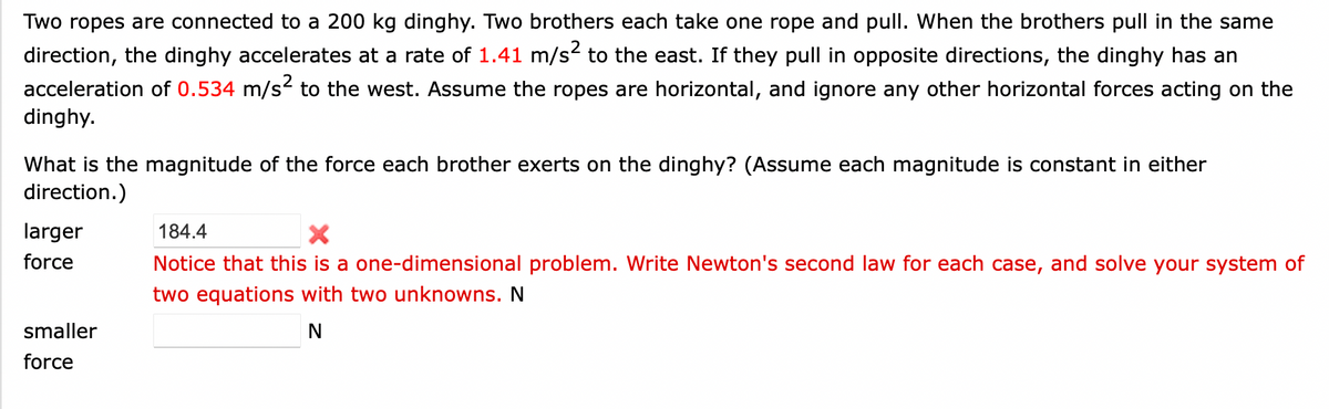 Two ropes are connected to a 200 kg dinghy. Two brothers each take one rope and pull. When the brothers pull in the same
direction, the dinghy accelerates at a rate of 1.41 m/s² to the east. If they pull in opposite directions, the dinghy has an
acceleration of 0.534 m/s² to the west. Assume the ropes are horizontal, and ignore any other horizontal forces acting on the
dinghy.
What is the magnitude of the force each brother exerts on the dinghy? (Assume each magnitude is constant in either
direction.)
larger
force
smaller
force
184.4
X
Notice that this is a one-dimensional problem. Write Newton's second law for each case, and solve your system of
two equations with two unknowns. N
N