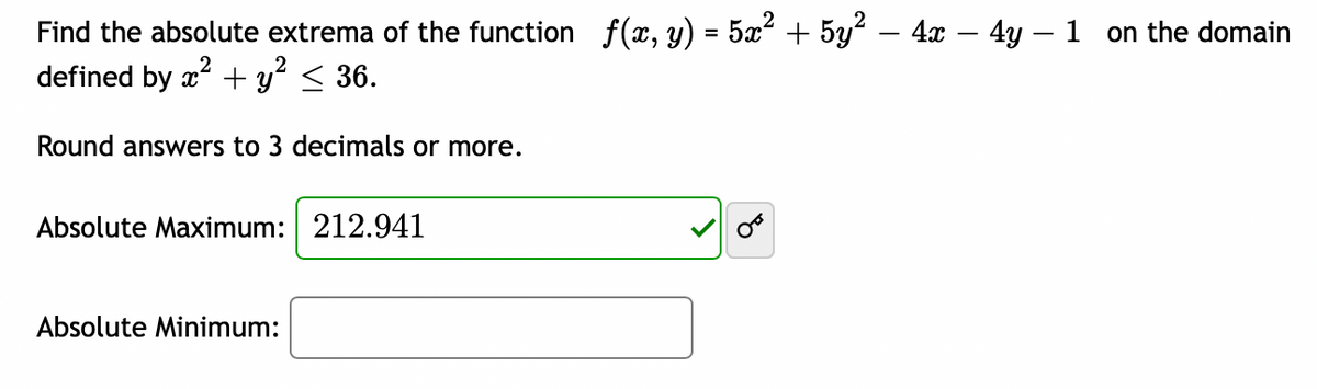 Find the absolute extrema of the function f(x, y) = 5x² + 5y² − 4x − 4y − 1 on the domain
defined by x² + y² ≤ 36.
Round answers to 3 decimals or more.
Absolute Maximum: 212.941
Absolute Minimum: