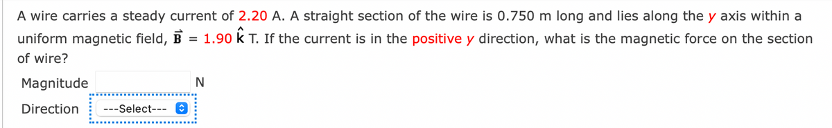 A wire carries a steady current of 2.20 A. A straight section of the wire is 0.750 m long and lies along the y axis within a
uniform magnetic field, B = 1.90 K T. If the current is in the positive y direction, what is the magnetic force on the section
of wire?
Magnitude
Direction ---Select---✪
N