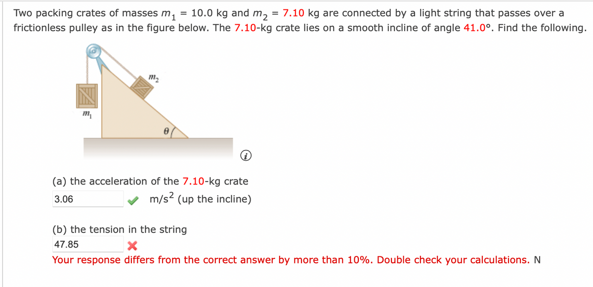 Two packing crates of masses m₁ 10.0 kg and m₂ = 7.10 kg are connected by a light string that passes over a
frictionless pulley as in the figure below. The 7.10-kg crate lies on a smooth incline of angle 41.0°. Find the following.
m₁
111₂
8
=
(a) the acceleration of the 7.10-kg crate
3.06
m/s² (up the incline)
(b) the tension in the string
47.85
X
Your response differs from the correct answer by more than 10%. Double check your calculations. N