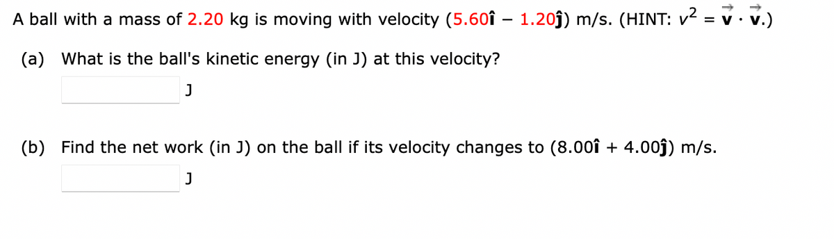 A ball with a mass of 2.20 kg is moving with velocity (5.601 – 1.20ĵ) m/s. (HINT: v² = v.v.)
(a) What is the ball's kinetic energy (in J) at this velocity?
J
(b) Find the net work (in J) on the ball if its velocity changes to (8.00î + 4.00ĵ) m/s.
J