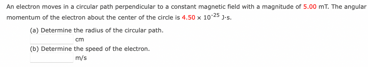 An electron moves in a circular path perpendicular to a constant magnetic field with a magnitude of 5.00 mT. The angular
momentum of the electron about the center of the circle is 4.50 x 10-2
-25
J.s.
(a) Determine the radius of the circular path.
cm
(b) Determine the speed of the electron.
m/s