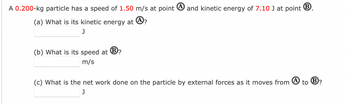 A 0.200-kg particle has a speed of 1.50 m/s at point and kinetic energy of 7.10 J at point B.
(a) What is its kinetic energy at ?
J
(b) What is its speed at B?
m/s
(c) What is the net work done on the particle by external forces as it moves from
J
to Ⓡ?