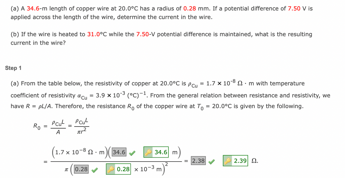 (a) A 34.6-m length of copper wire at 20.0°C has a radius of 0.28 mm. If a potential difference of 7.50 V is
applied across the length of the wire, determine the current in the wire.
(b) If the wire is heated to 31.0°C while the 7.50-V potential difference is maintained, what is the resulting
current in the wire?
Step 1
(a) From the table below, the resistivity of copper at 20.0°C is Pcu
coefficient of resistivity Cu
have R =
pL/A. Therefore, the resistance Ro of the copper wire at To
=
Ro
=
Pcu
A
=
PCu²
πr²
-8
1.7 x 10 m with temperature
3.9 x 10-3 (°C)-¹. From the general relation between resistance and resistivity, we
20.0°C is given by the following.
(1.7 x
1.7 x 10-8 m
JU 0.28
m)( 34.6
34.6 m
0.28 x 10-3 m
2
=
2.38
2.39| Ω.