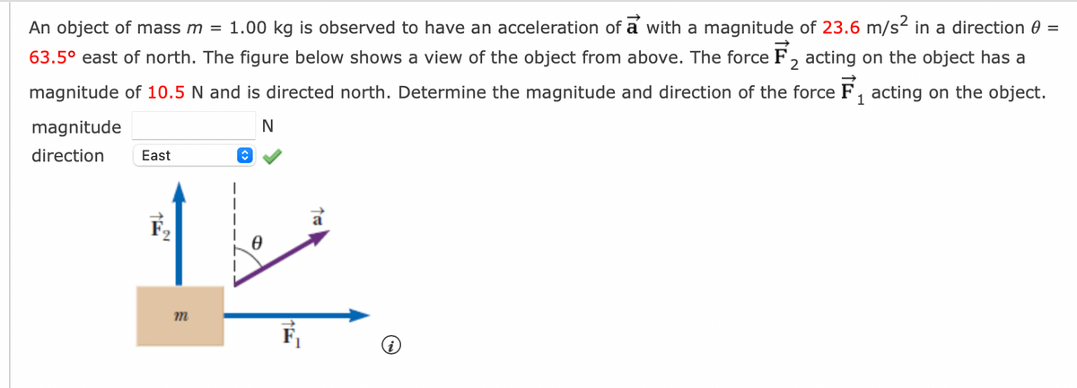 An object of mass m = 1.00 kg is observed to have an acceleration of a with a magnitude of 23.6 m/s² in a direction 0 =
63.5° east of north. The figure below shows a view of the object from above. The force F₂ acting on the object has a
magnitude of 10.5 N and is directed north. Determine the magnitude and direction of the force F₁ acting on the object.
2
1
N
magnitude
direction East
m
F₁