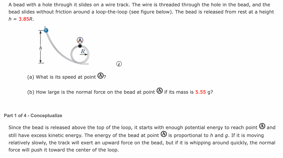 A bead with a hole through it slides on a wire track. The wire is threaded through the hole in the bead, and the
bead slides without friction around a loop-the-loop (see figure below). The bead is released from rest at a height
h = 3.85R.
R
(a) What is its speed at point ?
(b) How large is the normal force on the bead at point if its mass is 5.55 g?
Part 1 of 4 - Conceptualize
Since the bead is released above the top of the loop, it starts with enough potential energy to reach point and
still have excess kinetic energy. The energy of the bead at point is proportional to h and g. If it is moving
relatively slowly, the track will exert an upward force on the bead, but if it is whipping around quickly, the normal
force will push it toward the center of the loop.