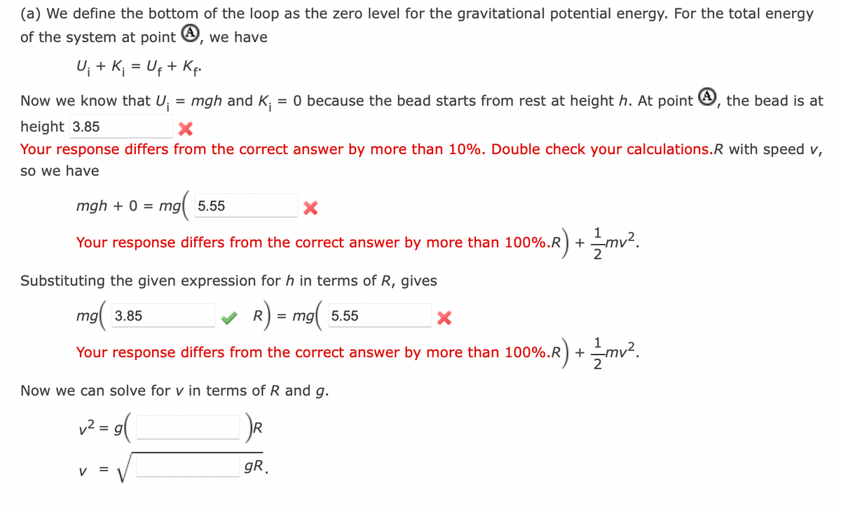 (a) We define the bottom of the loop as the zero level for the gravitational potential energy. For the total energy
of the system at point 4, we have
U¡ + K¡ = U₁ + Kf.
Now we know that U₁
height 3.85
Your response differs from the correct answer by more than 10%. Double check your calculations.R with speed v,
so we have
=
mgh and Ki = 0 because the bead starts from rest at height h. At point, the bead is at
mgh + 0 = mg 5.55
mg(
X
Your response differs from the correct answer by more than 100%.R) +
=
Substituting the given expression for h in terms of R, gives
mg 3.85
R) = mg (
X
Your response differs from the correct answer by more than 100%.R) +
Now we can solve for v in terms of R and g.
v² = g(
R
gR
2) + 1/2mv².
5.55
%.R) + 1/2mv².