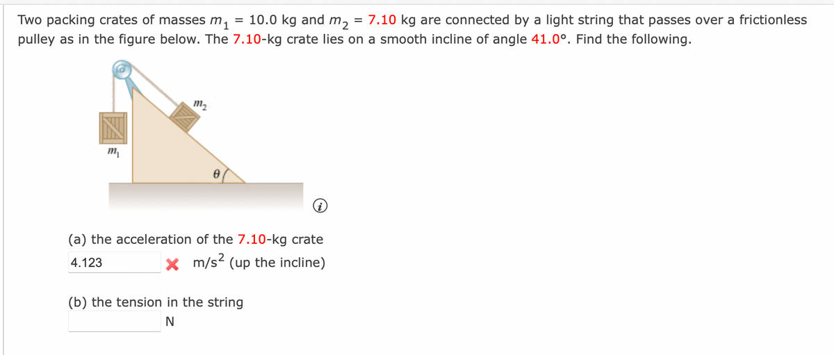 Two packing crates of masses m₁ = 10.0 kg and m₂ = 7.10 kg are connected by a light string that passes over a frictionless
pulley as in the figure below. The 7.10-kg crate lies on a smooth incline of angle 41.0°. Find the following.
m₁
m₂
8
(a) the acceleration of the 7.10-kg crate
4.123
X m/s² (up the incline)
(b) the tension in the string
N