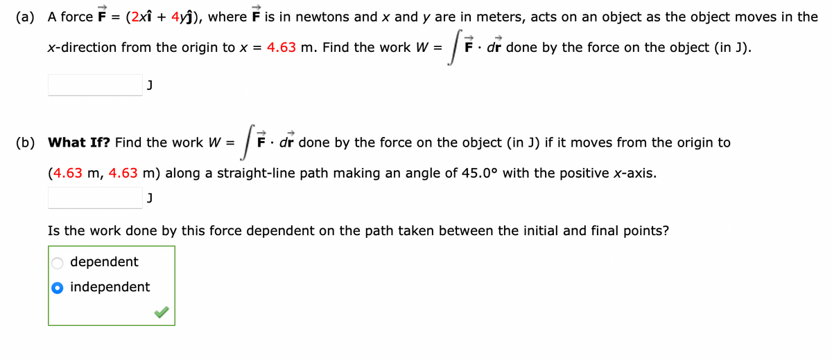 (a) A force F= (2x1 + 4yĵ), where F is in newtons and x and y are in meters, acts on an object as the object moves in the
/F.
F. dr done by the force on the object (in J).
x-direction from the origin to x = 4.63 m. Find the work W =
J
(b) What If? Find the work W =
(4.63 m, 4.63 m) along a straight-line path making an angle of 45.0° with the positive x-axis.
J
F. dr done by the force on the object (in J) if it moves from the origin to
Is the work done by this force dependent on the path taken between the initial and final points?
dependent
independent