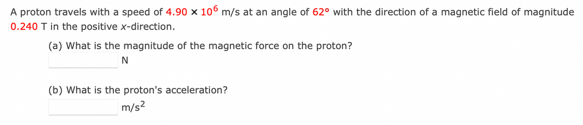 A proton travels with a speed of 4.90 x 106 m/s at an angle of 62° with the direction of a magnetic field of magnitude
0.240 T in the positive x-direction.
(a) What is the magnitude of the magnetic force on the proton?
N
(b) What is the proton's acceleration?
m/s²