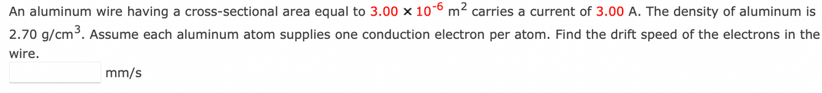 An aluminum wire having a cross-sectional area equal to 3.00 x 10-6 m² carries a current of 3.00 A. The density of aluminum is
2.70 g/cm³. Assume each aluminum atom supplies one conduction electron per atom. Find the drift speed of the electrons in the
wire.
mm/s