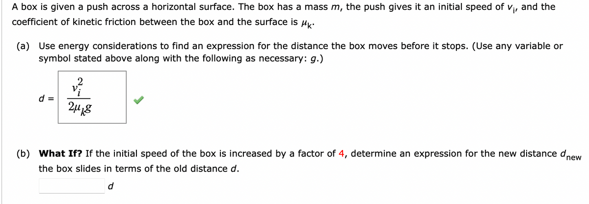 A box is given a push across a horizontal surface. The box has a mass m, the push gives it an initial speed of V₁, and the
coefficient of kinetic friction between the box and the surface is Mk.
(a) Use energy considerations to find an expression for the distance the box moves before it stops. (Use any variable or
symbol stated above along with the following as necessary: g.)
d =
2μ8
(b) What If? If the initial speed of the box is increased by a factor of 4, determine an expression for the new distance dnew
the box slides in terms of the old distance d.
d