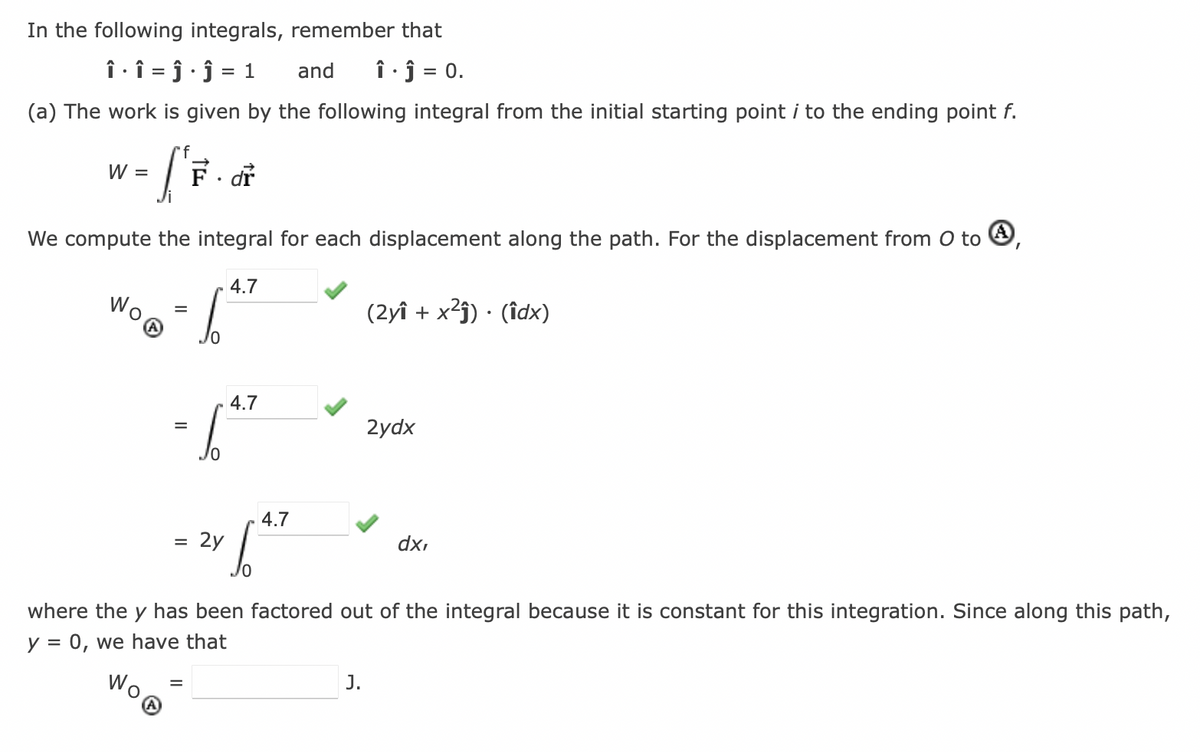 In the following integrals, remember that
Î·Î = ĵ · Ĵ = 1
.
and î. Ĵ = 0.
(a) The work is given by the following integral from the initial starting point i to the ending point f.
f
li
We compute the integral for each displacement along the path. For the displacement from 0 to 4,
W =
4.7
=
-647
=
=
F. dr
=
6
2y
4.7
4.7
S
(2y + x²ĵ). (îdx)
J.
2ydx
where the y has been factored out of the integral because it is constant for this integration. Since along this path,
y = 0, we have that
dx,