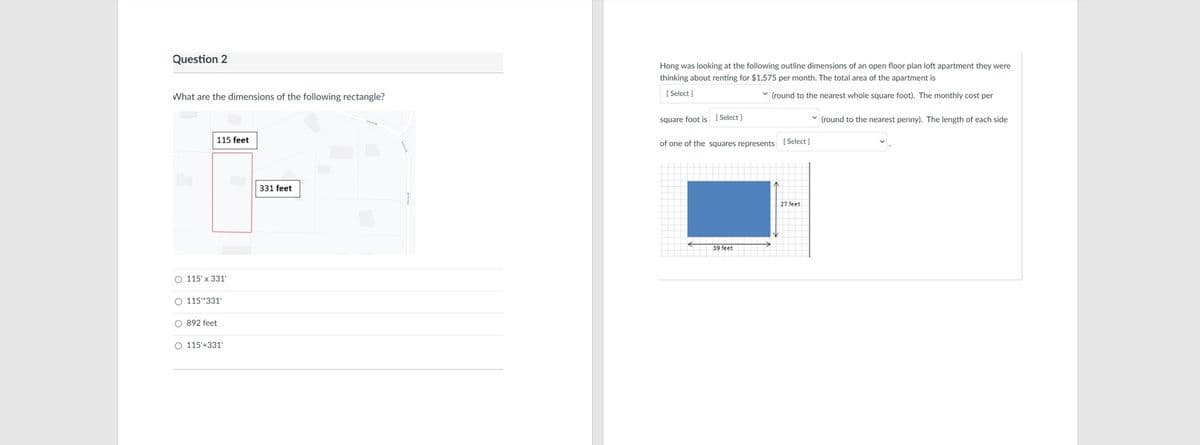 Question 2
Hong was looking at the following outline dimensions of an open floor plan loft apartment they were
thinking about renting for $1,575 per month. The total area of the apartment is
What are the dimensions of the following rectangle?
[ Select )
(round to the nearest whole square foot). The monthly cost per
square foot is [Select]
v (round to the nearest penny). The length of each side
115 feet
of one of the squares represents ( Select]
331 feet
27 feet
39 feet
O 115' x 331'
O 115"331'
O 892 feet
O 115'+331'
