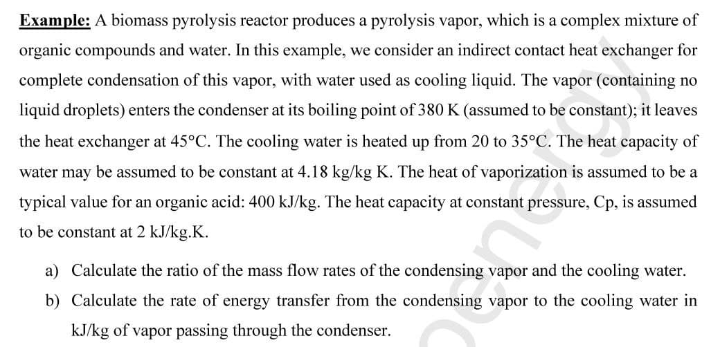 Example: A biomass pyrolysis reactor produces a pyrolysis vapor, which is a complex mixture of
organic compounds and water. In this example, we consider an indirect contact heat exchanger for
complete condensation of this vapor, with water used as cooling liquid. The vapor (containing no
liquid droplets) enters the condenser at its boiling point of 380 K (assumed to be constant); it leaves
the heat exchanger at 45°C. The cooling water is heated up from 20 to 35°C. The heat capacity of
water may be assumed to be constant at 4.18 kg/kg K. The heat of vaporization is assumed to be a
typical value for an organic acid: 400 kJ/kg. The heat capacity at constant pressure, Cp, is assumed
to be constant at 2 kJ/kg.K.
a) Calculate the ratio of the mass flow rates of the condensing vapor and the cooling water.
b) Calculate the rate of energy transfer from the condensing vapor to the cooling water in
kJ/kg of vapor passing through the condenser.