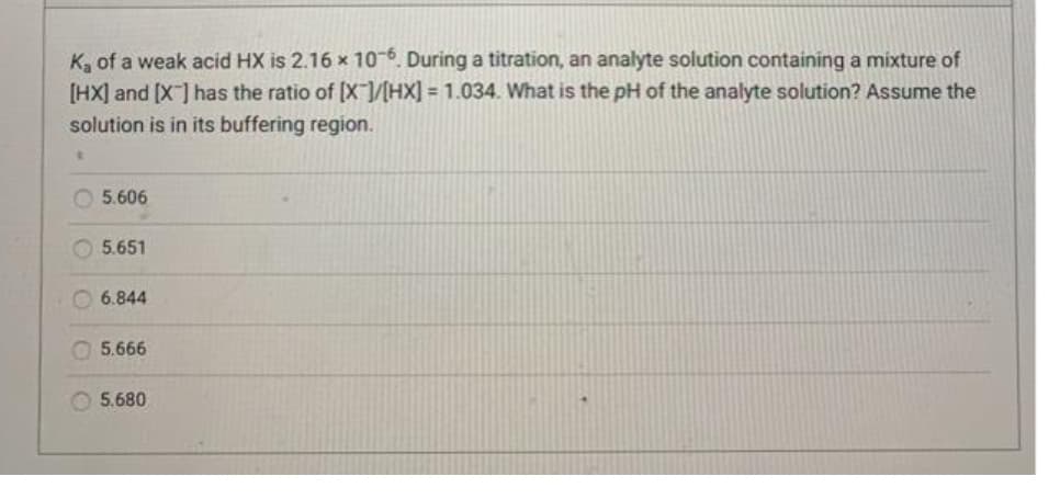 K, of a weak acid HX is 2.16 x 106. During a titration, an analyte solution containing a mixture of
[HX] and (X] has the ratio of [X/HX] = 1.034. What is the pH of the analyte solution? Assume the
solution is in its buffering region.
O 5.606
O5.651
6.844
5.666
5.680
