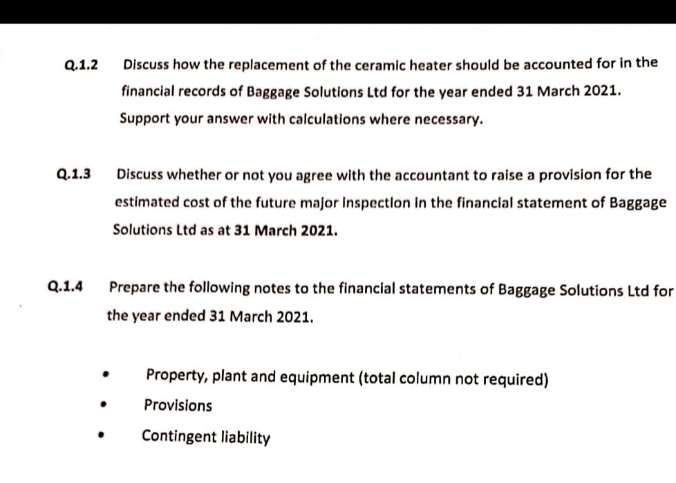 Q.1.2
Q.1.3
Q.1.4
Discuss how the replacement of the ceramic heater should be accounted for in the
financial records of Baggage Solutions Ltd for the year ended 31 March 2021.
Support your answer with calculations where necessary.
Discuss whether or not you agree with the accountant to raise a provision for the
estimated cost of the future major inspection in the financial statement of Baggage
Solutions Ltd as at 31 March 2021.
Prepare the following notes to the financial statements of Baggage Solutions Ltd for
the year ended 31 March 2021.
Property, plant and equipment (total column not required)
●
Provisions
Contingent liability