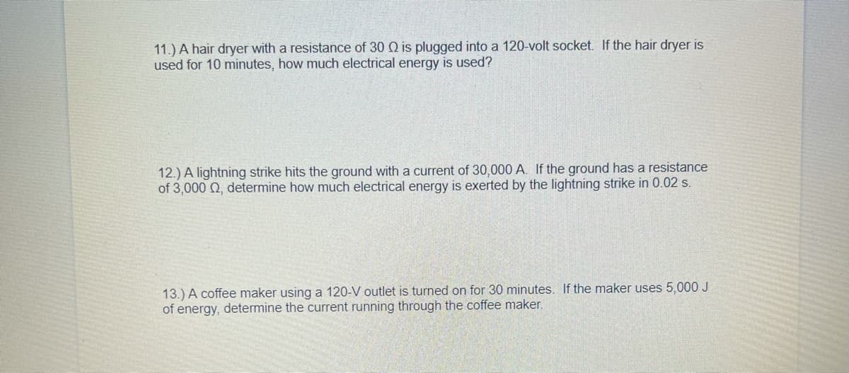 11.) A hair dryer with a resistance of 30 Q is plugged into a 120-volt socket. If the hair dryer is
used for 10 minutes, how much electrical energy is used?
12.) A lightning strike hits the ground with a current of 30,000 A. If the ground has a resistance
of 3,000 Q, determine how much electrical energy is exerted by the lightning strike in 0.02 s.
13.) A coffee maker using a 120-V outlet is turned on for 30 minutes. If the maker uses 5,000 J
of energy, determine the current running through the coffee maker.
