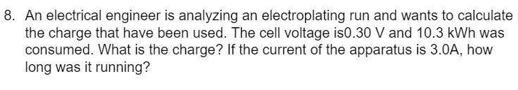 8. An electrical engineer is analyzing an electroplating run and wants to calculate
the charge that have been used. The cell voltage is0.30 V and 10.3 kWh was
consumed. What is the charge? If the current of the apparatus is 3.0A, how
long was it running?