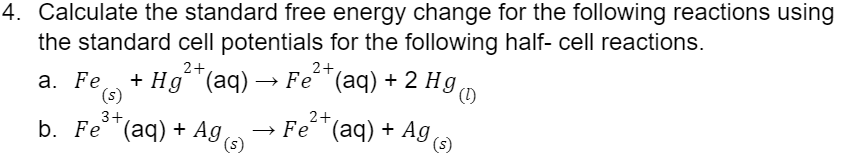4. Calculate the standard free energy change for the following reactions using
the standard cell potentials for the following half- cell reactions.
2+
a. Fe + Hg²+ (aq) → Fe²¹ (aq) + 2 Hg
(s)
3+
b. Fe (aq) + Ag
(s)
2+
→ Fe (aq) + Ag,
