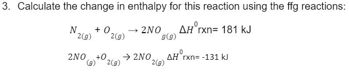 3. Calculate the change in enthalpy for this reaction using the ffg reactions:
AH rxn= 181 kJ
N +0.
2(g)
2(g)
2NO
2NO +0. → 2NO
2(g)
9 (9)
2(g)
.0
AH rxn= -131 kJ