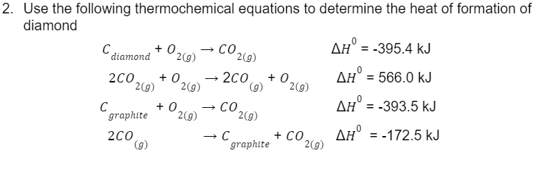 2. Use the following thermochemical equations to determine the heat of formation of
diamond
+ 0 → CO
2(g)
C
diamond
2(g)
2CO +0 → 2CO +0.
2(g) 2(g)
(9)
2(g)
+0₂ → CO
graphite 2(g)
2C0
→ C
(9)
2(g)
graphite
+ CO.
2(g)
AH = -395.4 KJ
AH = 566.0 kJ
AH = -393.5 kJ
AH
= -172.5 kJ