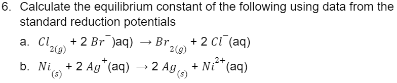 6. Calculate the equilibrium constant of the following using data from the
standard reduction potentials
a. Cl₂ + 2 Br¯)aq) → Br
2(g)
b. Ni + 2 Ag+ (aq)
(s)
2 (g)
→2 Ag (s)
+ 2 Cl(aq)
2+
+ Ni (aq)