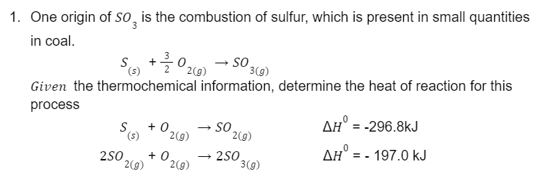 1. One origin of SO is the combustion of sulfur, which is present in small quantities
in coal.
S + 1/2/320 2 (0)
를
(s)
2(g)
Given the thermochemical information, determine the heat of reaction for this
process
S(s) +0.
2(g)
SO
SO
3(g)
2(g)
250 +0, →2SO
2(g) 2(g)
3(g)
ΔΗ
-296.8kJ
AH = -197.0 kJ