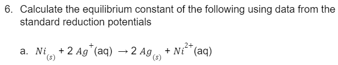 6. Calculate the equilibrium constant of the following using data from the
standard reduction potentials
2+
a. Ni + 2 Ag¹(aq) → 2 Ag(s) + Ni (aq)