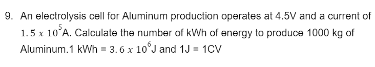 9. An electrolysis cell for Aluminum production operates at 4.5V and a current of
1.5 x 10 A. Calculate the number of kWh of energy to produce 1000 kg of
Aluminum.1 kWh = 3.6 x 10°J and 1J = 1CV