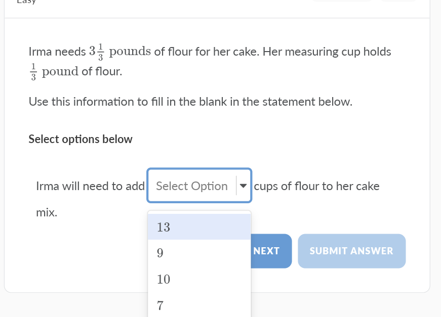 Lasy
Irma needs 3- pounds of flour for her cake. Her measuring cup holds
1
3 pound of flour.
Use this information to fill in the blank in the statement below.
Select options below
Irma will need to add Select Option
cups of flour to her cake
mix.
13
NEXT
SUBMIT ANSWER
10
7
