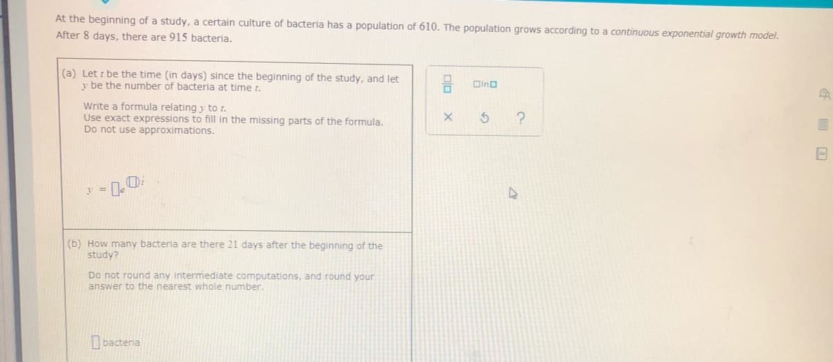 At the beginning of a study, a certain culture of bacteria has a population of 610. The population grows according to a continuous exponential growth model.
After 8 days, there are 915 bacteria.
(a) Let i be the time (in days) since the beginning of the study, and let
y be the number of bacteria at time t.
Oino
Write a formula relating y to t.
Use exact expressions to fill in the missing parts of the formula.
Do not use approximations.
(b) How many bacteria are there 21 days after the beginning of the
study?
Do not round any intermediate computations, and round your
answer to the nearest whole number.
I bactenia
olo
