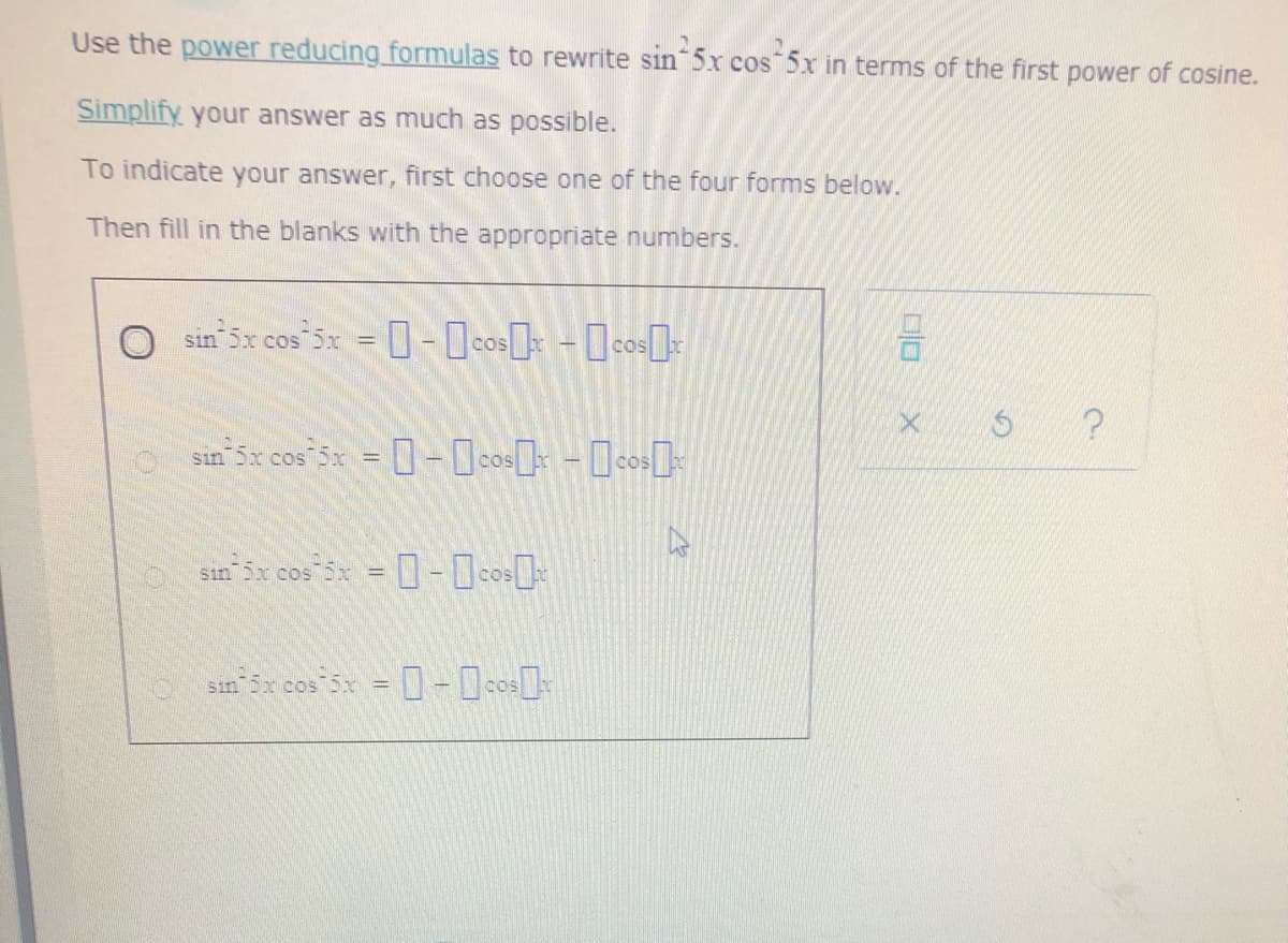 Use the power reducing formulas to rewrite sin 5x cos 5x in terms of the first power of cosine.
Simplify your answer as much as possible.
To indicate your answer, first choose one of the four forms below.
Then fill in the blanks with the appropriate numbers.
O sin 5x cos 5x = 0-0c0» - [co[-
口口
sin Sx cos 5x = - Ocos] -[cos]
sin 5x cos 5x = - co
sin
cos
