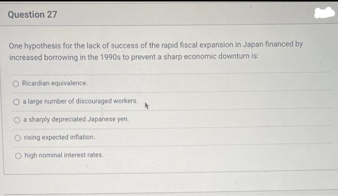 Question 27
One hypothesis for the lack of success of the rapid fiscal expansion in Japan financed by
increased borrowing in the 1990s to prevent a sharp economic downturn is:
Ricardian equivalence.
O a large number of discouraged workers.
a sharply depreciated Japanese yen.
rising expected inflation.
O high nominal interest rates.
A