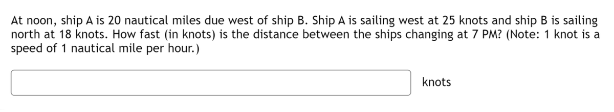 At noon, ship A is 20 nautical miles due west of ship B. Ship A is sailing west at 25 knots and ship B is sailing
north at 18 knots. How fast (in knots) is the distance between the ships changing at 7 PM? (Note: 1 knot is a
speed of 1 nautical mile per hour.)
knots