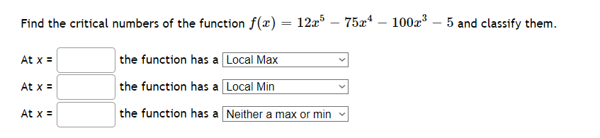 Find the critical numbers of the function f(x) = 12x5 - 75x¹ - 100x³ 5 and classify them.
At x =
At x =
At x =
the function has a Local Max
the function has a
Local Min
the function has a
Neither a max or min
