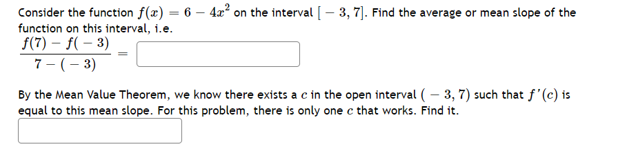 Consider the function f(x) = 6 - 4x² on the interval [ – 3, 7]. Find the average or mean slope of the
function on this interval, i.e.
f(7) - f(-3)
7- (-3)
-
By the Mean Value Theorem, we know there exists a c in the open interval ( – 3, 7) such that f'(c) is
equal to this mean slope. For this problem, there is only one c that works. Find it.