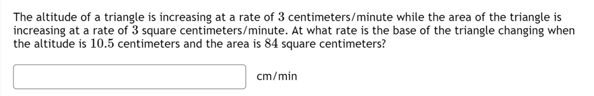 The altitude of a triangle is increasing at a rate of 3 centimeters/minute while the area of the triangle is
increasing at a rate of 3 square centimeters/minute. At what rate is the base of the triangle changing when
the altitude is 10.5 centimeters and the area is 84 square centimeters?
cm/min