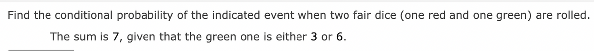 Find the conditional probability of the indicated event when two fair dice (one red and one green) are rolled.
The sum is 7, given that the green one is either 3 or 6.
