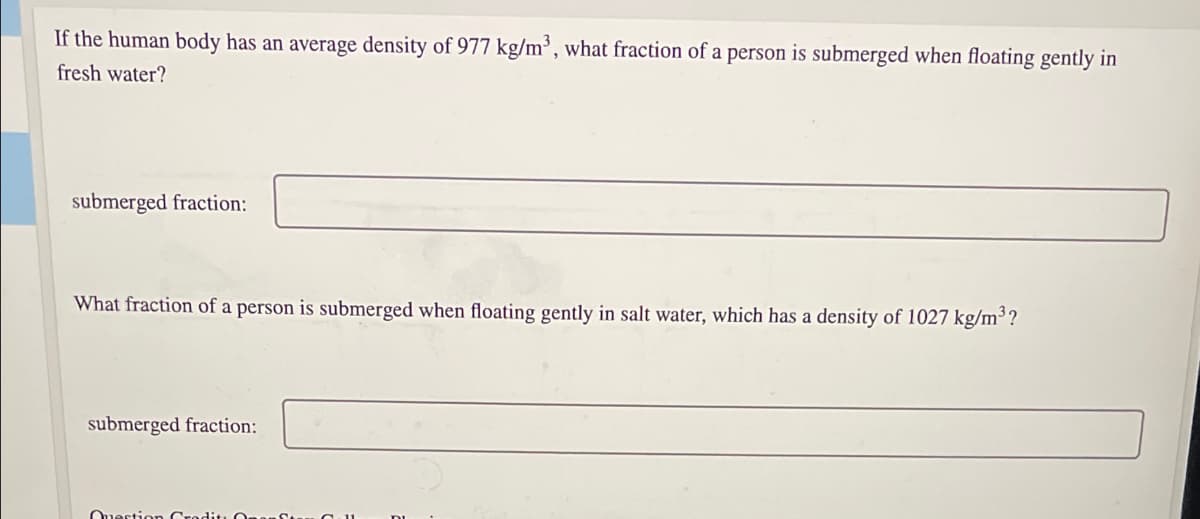If the human body has an average density of 977 kg/m³, what fraction of a person is submerged when floating gently in
fresh water?
submerged fraction:
What fraction of a person is submerged when floating gently in salt water, which has a density of 1027 kg/m³?
submerged fraction:
Ouertion
