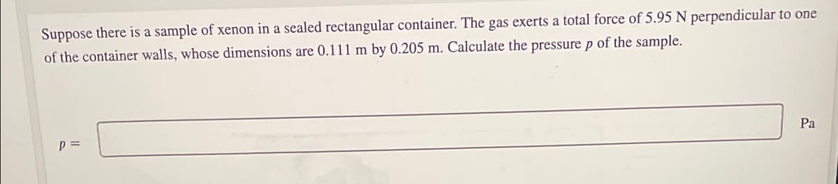 Suppose there is a sample of xenon in a sealed rectangular container. The gas exerts a total force of 5.95 N perpendicular to one
of the container walls, whose dimensions are 0.111 m by 0.205 m. Calculate the pressure p of the sample.
Pa
p =
