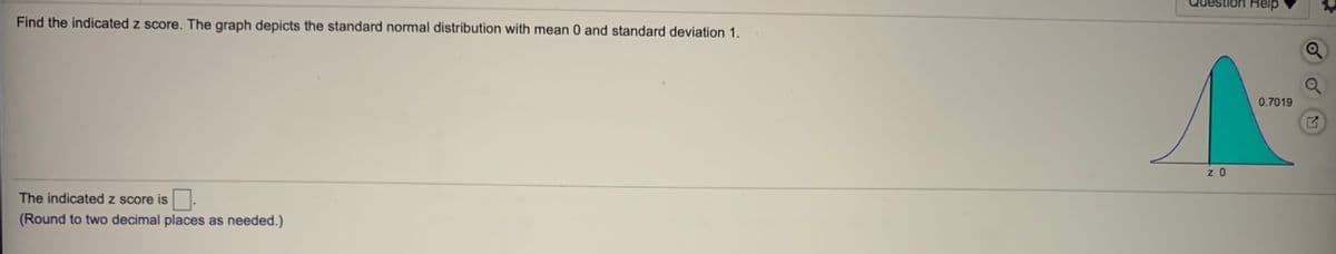 Help
Find the indicated z score. The graph depicts the standard normal distribution with mean 0 and standard deviation 1.
0.7019
z 0
The indicated z score is.
(Round to two decimal places as needed.)
